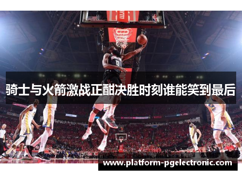 骑士与火箭激战正酣决胜时刻谁能笑到最后
