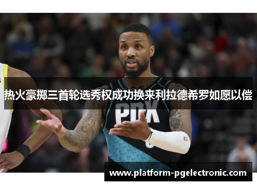 热火豪掷三首轮选秀权成功换来利拉德希罗如愿以偿